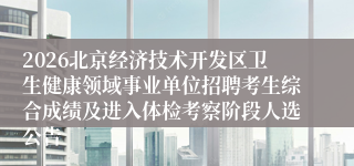 2026北京经济技术开发区卫生健康领域事业单位招聘考生综合成绩及进入体检考察阶段人选公告