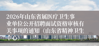 2026年山东省属医疗卫生事业单位公开招聘面试资格审核有关事项的通知(山东省精神卫生中心)
