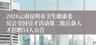 2026云南昆明市卫生健康委员会全国引才活动第二批后备人才招聘54人公告
