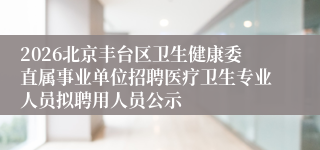 2026北京丰台区卫生健康委直属事业单位招聘医疗卫生专业人员拟聘用人员公示