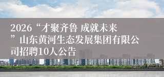 2026“才聚齐鲁 成就未来”山东黄河生态发展集团有限公司招聘10人公告