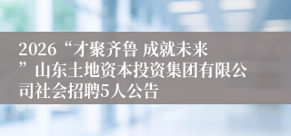 2026“才聚齐鲁 成就未来”山东土地资本投资集团有限公司社会招聘5人公告