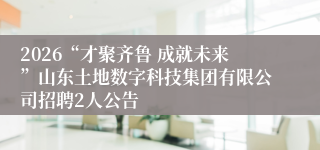 2026“才聚齐鲁 成就未来”山东土地数字科技集团有限公司招聘2人公告