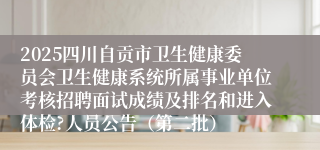 2025四川自贡市卫生健康委员会卫生健康系统所属事业单位考核招聘面试成绩及排名和进入体检?人员公告(第二批)