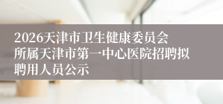 2026天津市卫生健康委员会所属天津市第一中心医院招聘拟聘用人员公示