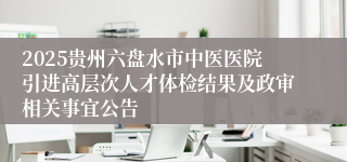 2025贵州六盘水市中医医院引进高层次人才体检结果及政审相关事宜公告