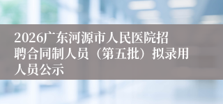 2026广东河源市人民医院招聘合同制人员(第五批)拟录用人员公示
