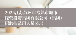 2025江苏苏州市常熟市城市经营投资集团有限公司(集团)招聘拟录用人员公示