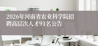2026年河南省农业科学院招聘高层次人才91名公告