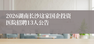 2026湖南长沙这家国企投资医院招聘13人公告