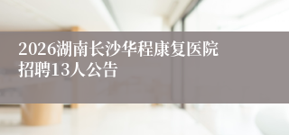 2026湖南长沙华程康复医院招聘13人公告