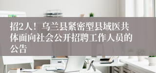 招2人!乌兰县紧密型县域医共体面向社会公开招聘工作人员的公告