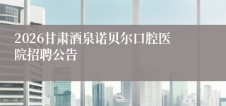 2026甘肃酒泉诺贝尔口腔医院招聘公告