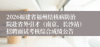 2026福建省福州结核病防治院赴省外引才(南京、长沙站)招聘面试考核综合成绩公告