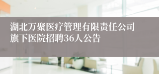 湖北万聚医疗管理有限责任公司旗下医院招聘36人公告