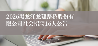 2026黑龙江龙建路桥股份有限公司社会招聘16人公告