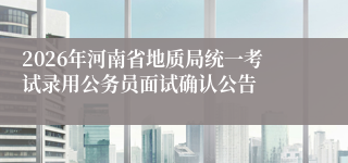 2026年河南省地质局统一考试录用公务员面试确认公告