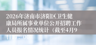2026年济南市济阳区卫生健康局所属事业单位公开招聘工作人员报名情况统计(截至4月9日17:00)
