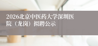 2026北京中医药大学深圳医院(龙岗)拟聘公示