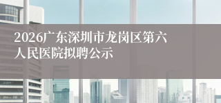 2026广东深圳市龙岗区第六人民医院拟聘公示