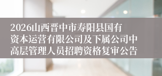 2026山西晋中市寿阳县国有资本运营有限公司及下属公司中高层管理人员招聘资格复审公告