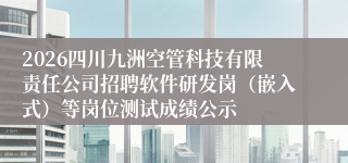 2026四川九洲空管科技有限责任公司招聘软件研发岗(嵌入式)等岗位测试成绩公示