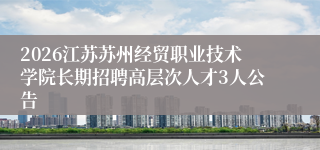 2026江苏苏州经贸职业技术学院长期招聘高层次人才3人公告
