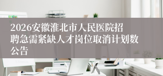 2026安徽淮北市人民医院招聘急需紧缺人才岗位取消计划数公告