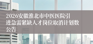 2026安徽淮北市中医医院引进急需紧缺人才岗位取消计划数公告