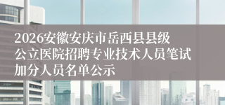 2026安徽安庆市岳西县县级公立医院招聘专业技术人员笔试加分人员名单公示