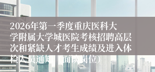 2026年第一季度重庆医科大学附属大学城医院考核招聘高层次和紧缺人才考生成绩及进入体检人员通知(面谈岗位)