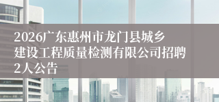 2026广东惠州市龙门县城乡建设工程质量检测有限公司招聘2人公告