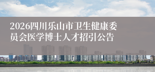 2026四川乐山市卫生健康委员会医学博士人才招引公告