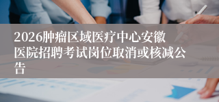 2026肿瘤区域医疗中心安徽医院招聘考试岗位取消或核减公告