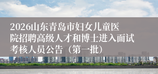 2026山东青岛市妇女儿童医院招聘高级人才和博士进入面试考核人员公告(第一批)
