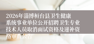 2026年淄博桓台县卫生健康系统事业单位公开招聘卫生专业技术人员取消面试资格及递补资格审查公告