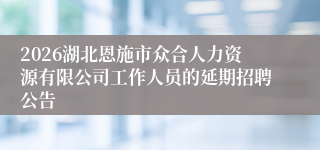 2026湖北恩施市众合人力资源有限公司工作人员的延期招聘公告