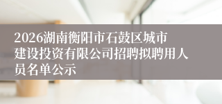 2026湖南衡阳市石鼓区城市建设投资有限公司招聘拟聘用人员名单公示