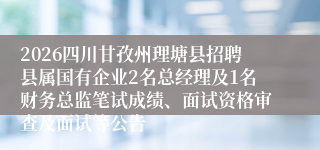 2026四川甘孜州理塘县招聘县属国有企业2名总经理及1名财务总监笔试成绩、面试资格审查及面试等公告