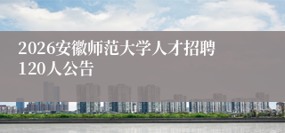 2026安徽师范大学人才招聘120人公告