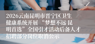 2026云南昆明市晋宁区卫生健康系统开展 “梦想不远 昆明首选”全国引才活动后备人才招聘部分岗位取消公示