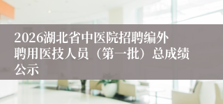 2026湖北省中医院招聘编外聘用医技人员(第一批)总成绩公示