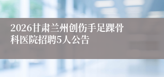 2026甘肃兰州创伤手足踝骨科医院招聘5人公告