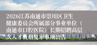 2026江苏南通市崇川区卫生健康委员会所属部分事业单位(南通市口腔医院)长期招聘高层次人才资格复审事项公告