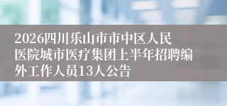 2026四川乐山市市中区人民医院城市医疗集团上半年招聘编外工作人员13人公告