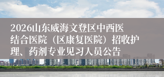 2026山东威海文登区中西医结合医院(区康复医院)招收护理、药剂专业见习人员公告