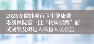 2026安徽蚌埠市卫生健康委委属医院第二批“校园招聘”面试成绩及拟进入体检人员公告