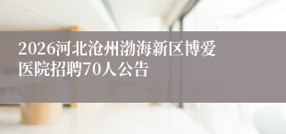 2026河北沧州渤海新区博爱医院招聘70人公告