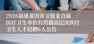 2026福建莆田市卫健委直属医疗卫生单位台湾籍高层次医疗卫生人才招聘6人公告