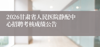 2026甘肃省人民医院静配中心招聘考核成绩公告
